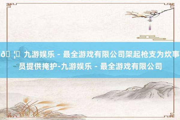 🦄九游娱乐 - 最全游戏有限公司架起枪支为炊事员提供掩护-九游娱乐 - 最全游戏有限公司