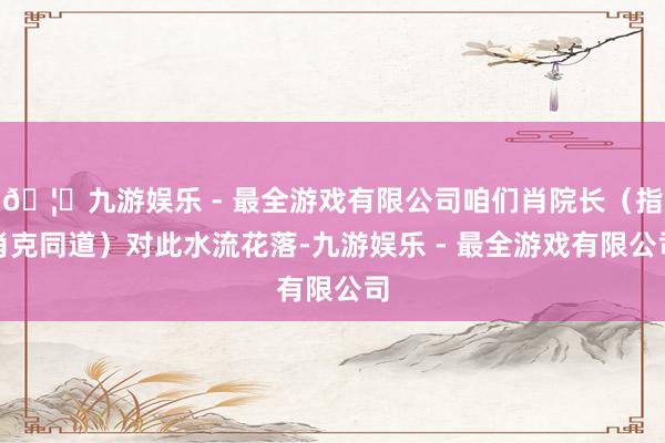 🦄九游娱乐 - 最全游戏有限公司咱们肖院长（指肖克同道）对此水流花落-九游娱乐 - 最全游戏有限公司