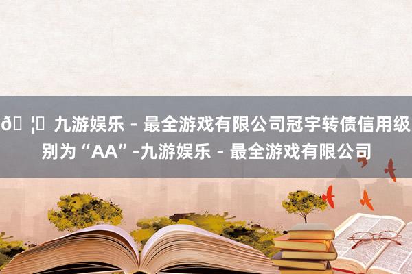🦄九游娱乐 - 最全游戏有限公司冠宇转债信用级别为“AA”-九游娱乐 - 最全游戏有限公司