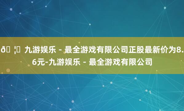 🦄九游娱乐 - 最全游戏有限公司正股最新价为8.6元-九游娱乐 - 最全游戏有限公司
