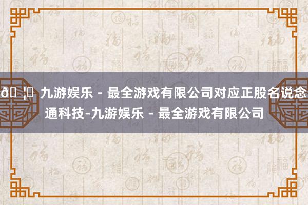 🦄九游娱乐 - 最全游戏有限公司对应正股名说念通科技-九游娱乐 - 最全游戏有限公司