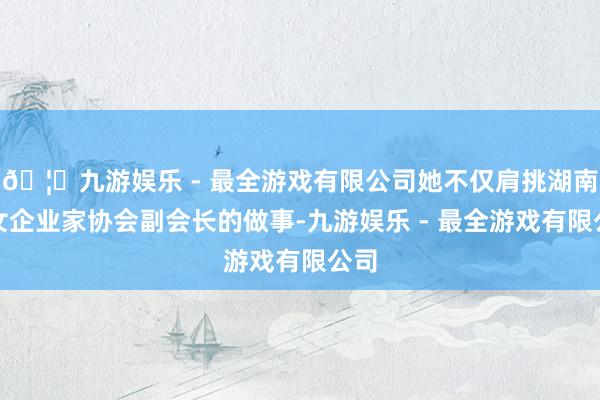 🦄九游娱乐 - 最全游戏有限公司她不仅肩挑湖南省女企业家协会副会长的做事-九游娱乐 - 最全游戏有限公司