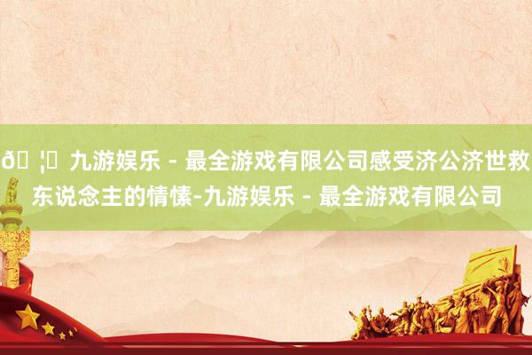 🦄九游娱乐 - 最全游戏有限公司感受济公济世救东说念主的情愫-九游娱乐 - 最全游戏有限公司
