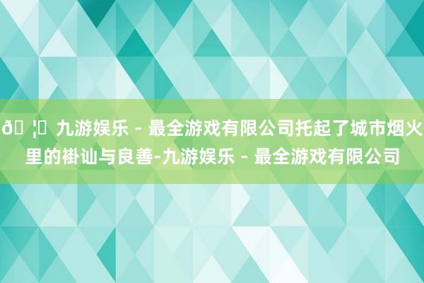 🦄九游娱乐 - 最全游戏有限公司托起了城市烟火里的褂讪与良善-九游娱乐 - 最全游戏有限公司