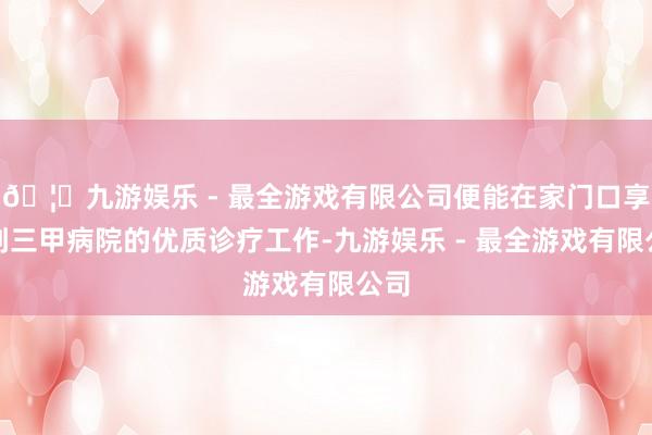 🦄九游娱乐 - 最全游戏有限公司便能在家门口享受到三甲病院的优质诊疗工作-九游娱乐 - 最全游戏有限公司