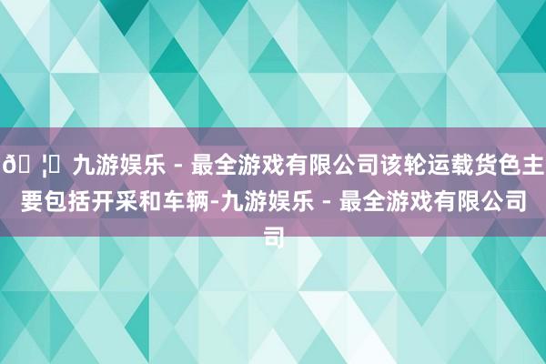 🦄九游娱乐 - 最全游戏有限公司该轮运载货色主要包括开采和车辆-九游娱乐 - 最全游戏有限公司
