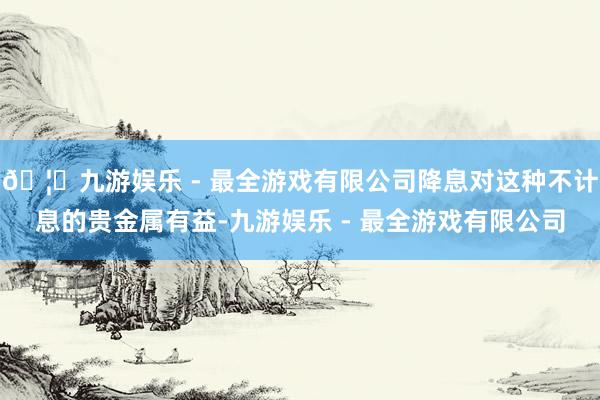 🦄九游娱乐 - 最全游戏有限公司降息对这种不计息的贵金属有益-九游娱乐 - 最全游戏有限公司