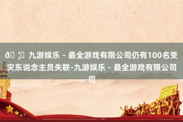 🦄九游娱乐 - 最全游戏有限公司仍有100名受灾东说念主员失联-九游娱乐 - 最全游戏有限公司