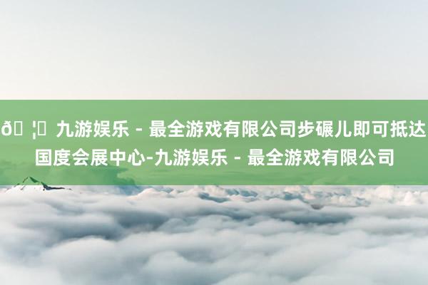 🦄九游娱乐 - 最全游戏有限公司步碾儿即可抵达国度会展中心-九游娱乐 - 最全游戏有限公司