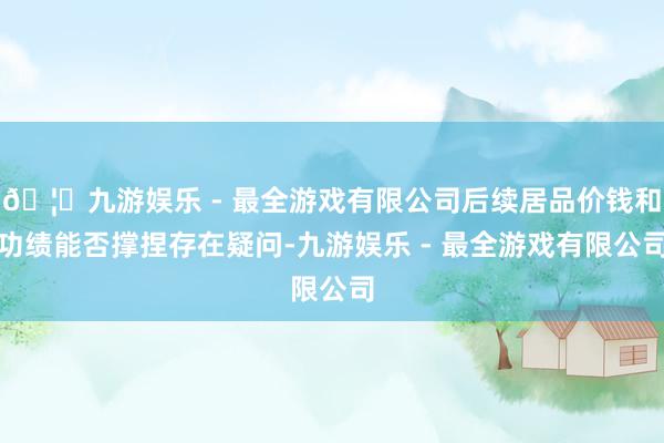 🦄九游娱乐 - 最全游戏有限公司后续居品价钱和功绩能否撑捏存在疑问-九游娱乐 - 最全游戏有限公司