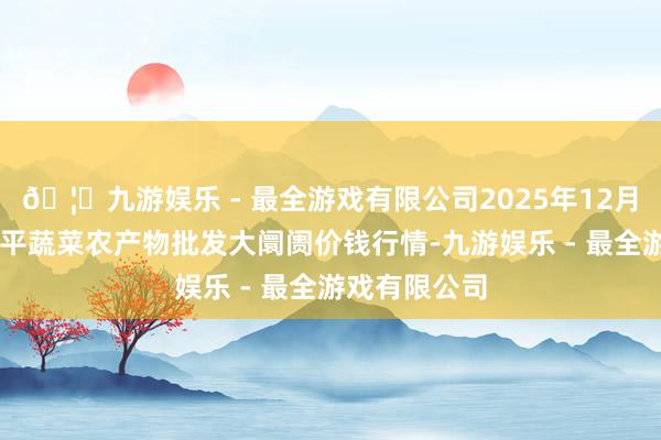 🦄九游娱乐 - 最全游戏有限公司2025年12月11日江西乐平蔬菜农产物批发大阛阓价钱行情-九游娱乐 - 最全游戏有限公司