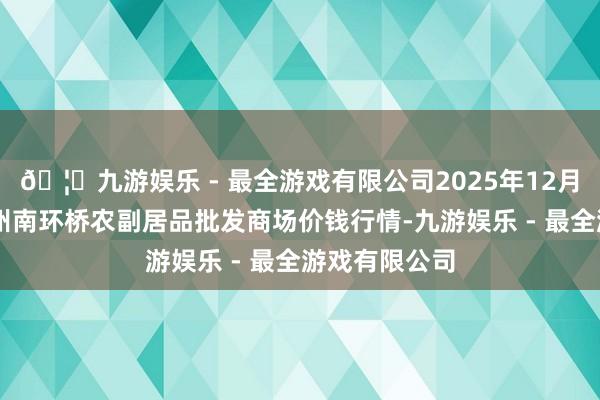 🦄九游娱乐 - 最全游戏有限公司2025年12月11日江苏苏州南环桥农副居品批发商场价钱行情-九游娱乐 - 最全游戏有限公司