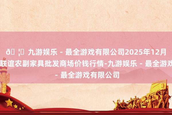 🦄九游娱乐 - 最全游戏有限公司2025年12月11日江苏联谊农副家具批发商场价钱行情-九游娱乐 - 最全游戏有限公司