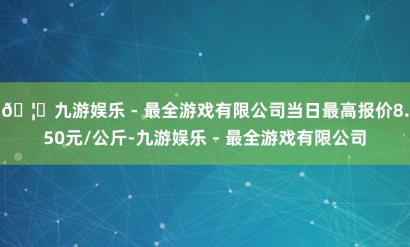🦄九游娱乐 - 最全游戏有限公司当日最高报价8.50元/公斤-九游娱乐 - 最全游戏有限公司