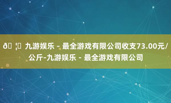🦄九游娱乐 - 最全游戏有限公司收支73.00元/公斤-九游娱乐 - 最全游戏有限公司