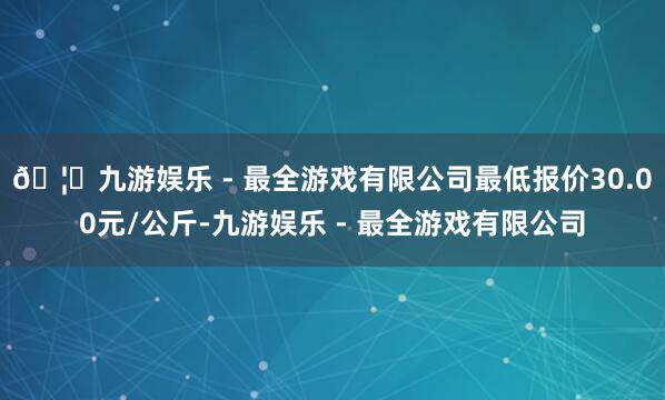 🦄九游娱乐 - 最全游戏有限公司最低报价30.00元/公斤-九游娱乐 - 最全游戏有限公司