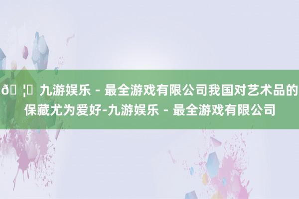 🦄九游娱乐 - 最全游戏有限公司我国对艺术品的保藏尤为爱好-九游娱乐 - 最全游戏有限公司