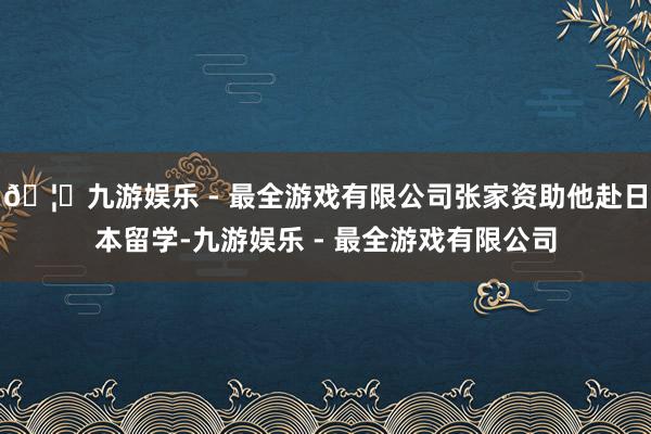 🦄九游娱乐 - 最全游戏有限公司张家资助他赴日本留学-九游娱乐 - 最全游戏有限公司