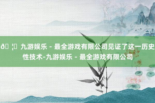 🦄九游娱乐 - 最全游戏有限公司见证了这一历史性技术-九游娱乐 - 最全游戏有限公司