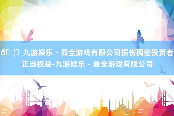 🦄九游娱乐 - 最全游戏有限公司损伤稠密投资者正当权益-九游娱乐 - 最全游戏有限公司