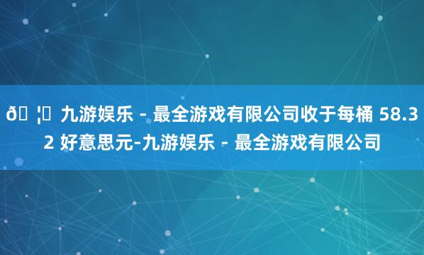 🦄九游娱乐 - 最全游戏有限公司收于每桶 58.32 好意思元-九游娱乐 - 最全游戏有限公司