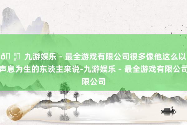 🦄九游娱乐 - 最全游戏有限公司很多像他这么以声息为生的东谈主来说-九游娱乐 - 最全游戏有限公司