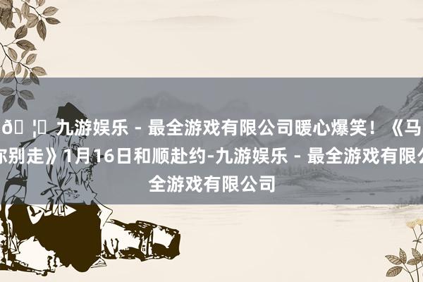 🦄九游娱乐 - 最全游戏有限公司暖心爆笑！《马腾你别走》1月16日和顺赴约-九游娱乐 - 最全游戏有限公司