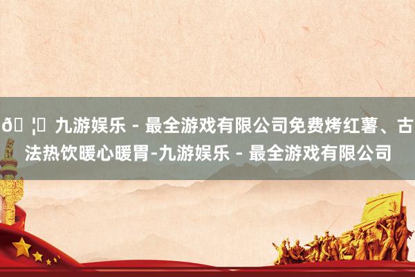 🦄九游娱乐 - 最全游戏有限公司免费烤红薯、古法热饮暖心暖胃-九游娱乐 - 最全游戏有限公司