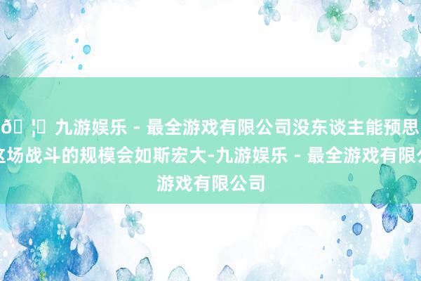 🦄九游娱乐 - 最全游戏有限公司没东谈主能预思到这场战斗的规模会如斯宏大-九游娱乐 - 最全游戏有限公司