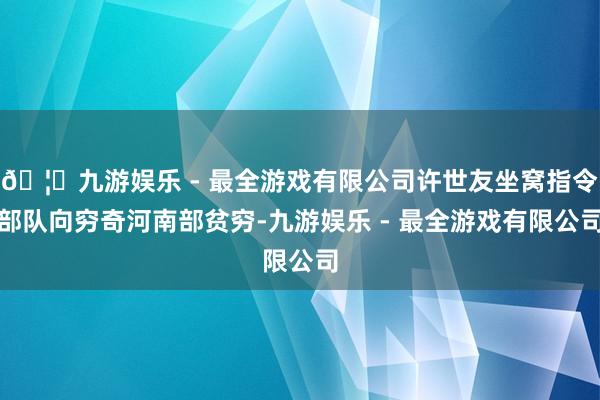 🦄九游娱乐 - 最全游戏有限公司许世友坐窝指令部队向穷奇河南部贫穷-九游娱乐 - 最全游戏有限公司