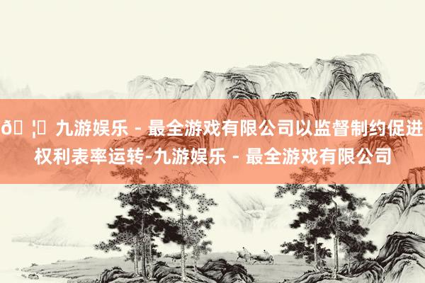 🦄九游娱乐 - 最全游戏有限公司以监督制约促进权利表率运转-九游娱乐 - 最全游戏有限公司