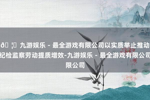 🦄九游娱乐 - 最全游戏有限公司以实质举止推动纪检监察劳动提质增效-九游娱乐 - 最全游戏有限公司