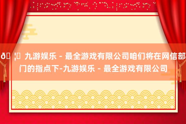 🦄九游娱乐 - 最全游戏有限公司咱们将在网信部门的指点下-九游娱乐 - 最全游戏有限公司