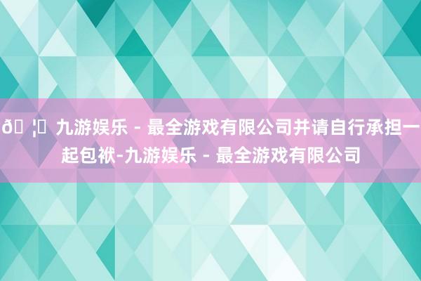 🦄九游娱乐 - 最全游戏有限公司并请自行承担一起包袱-九游娱乐 - 最全游戏有限公司