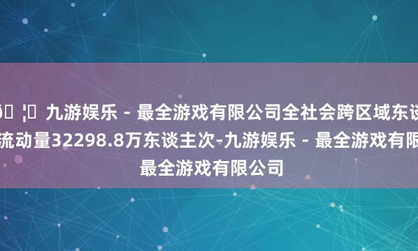 🦄九游娱乐 - 最全游戏有限公司全社会跨区域东谈主员流动量32298.8万东谈主次-九游娱乐 - 最全游戏有限公司