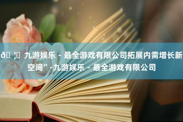 🦄九游娱乐 - 最全游戏有限公司拓展内需增长新空间”-九游娱乐 - 最全游戏有限公司