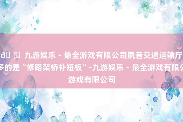 🦄九游娱乐 - 最全游戏有限公司夙昔交通运输厅更多的是“修路架桥补短板”-九游娱乐 - 最全游戏有限公司