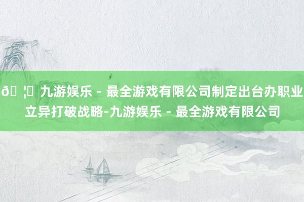 🦄九游娱乐 - 最全游戏有限公司制定出台办职业立异打破战略-九游娱乐 - 最全游戏有限公司